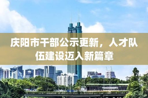 慶陽市干部公示更新，人才隊(duì)伍建設(shè)邁入新篇章