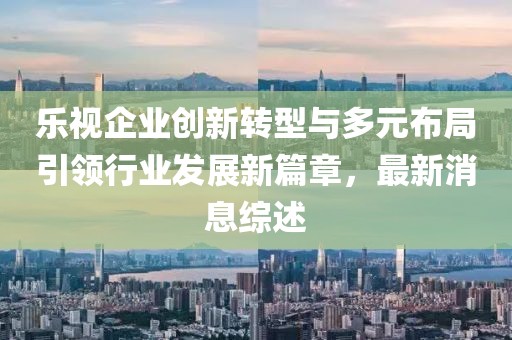 樂(lè)視企業(yè)創(chuàng)新轉(zhuǎn)型與多元布局引領(lǐng)行業(yè)發(fā)展新篇章，最新消息綜述