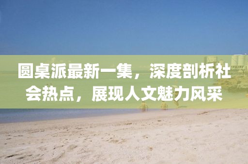 圓桌派最新一集，深度剖析社會熱點，展現(xiàn)人文魅力風(fēng)采