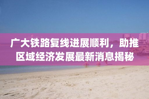 廣大鐵路復(fù)線進(jìn)展順利，助推區(qū)域經(jīng)濟(jì)發(fā)展最新消息揭秘