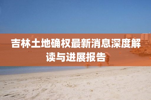 吉林土地確權(quán)最新消息深度解讀與進(jìn)展報(bào)告