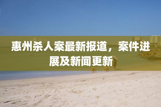 惠州殺人案最新報(bào)道，案件進(jìn)展及新聞更新