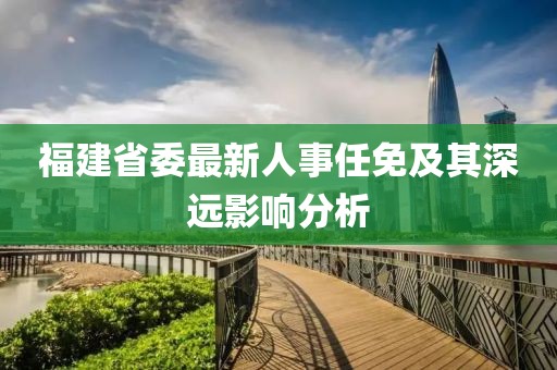 福建省委最新人事任免及其深遠(yuǎn)影響分析