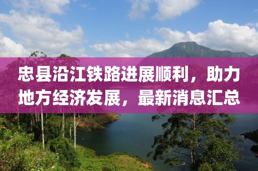 忠縣沿江鐵路進(jìn)展順利，助力地方經(jīng)濟(jì)發(fā)展，最新消息匯總