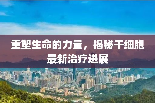 重塑生命的力量，揭秘干細(xì)胞最新治療進(jìn)展