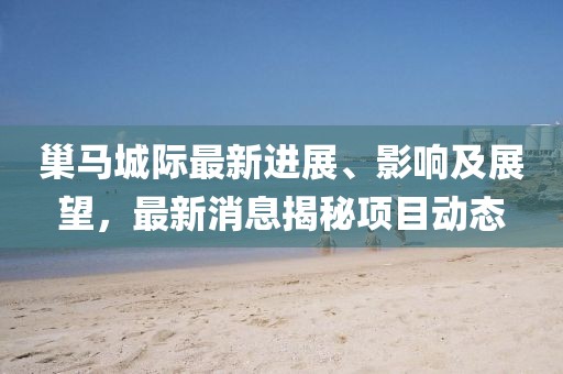 巢馬城際最新進(jìn)展、影響及展望，最新消息揭秘項(xiàng)目動(dòng)態(tài)