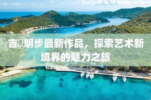 吉沢明步最新作品，探索藝術(shù)新境界的魅力之旅