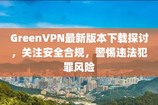 GreenVPN最新版本下載探討，關(guān)注安全合規(guī)，警惕違法犯罪風(fēng)險