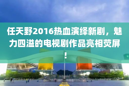 任天野2016熱血演繹新劇，魅力四溢的電視劇作品亮相熒屏！