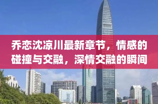 喬戀沈涼川最新章節(jié)，情感的碰撞與交融，深情交融的瞬間