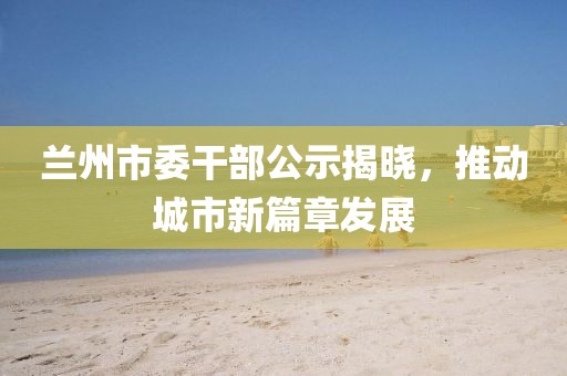 蘭州市委干部公示揭曉，推動(dòng)城市新篇章發(fā)展