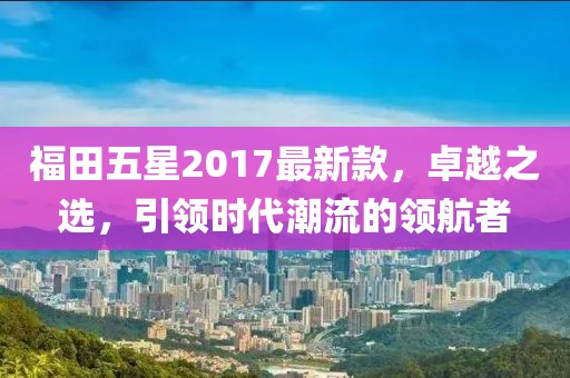 福田五星2017最新款，卓越之選，引領(lǐng)時(shí)代潮流的領(lǐng)航者