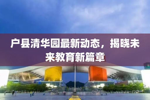 戶縣清華園最新動(dòng)態(tài)，揭曉未來教育新篇章