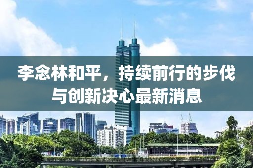 李念林和平，持續(xù)前行的步伐與創(chuàng)新決心最新消息