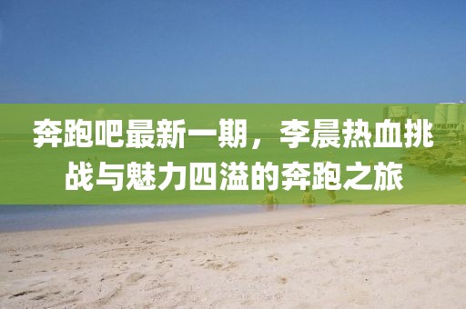 奔跑吧最新一期，李晨熱血挑戰(zhàn)與魅力四溢的奔跑之旅