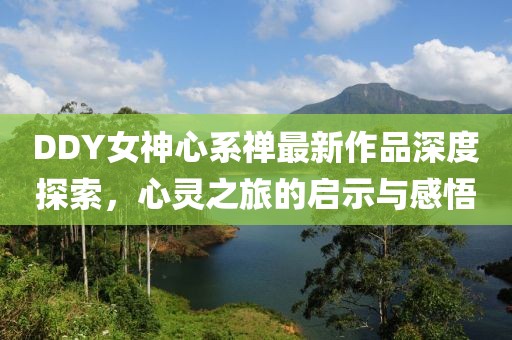 DDY女神心系禪最新作品深度探索，心靈之旅的啟示與感悟