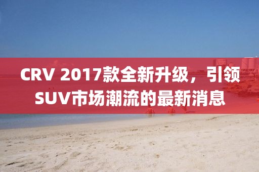 CRV 2017款全新升級(jí)，引領(lǐng)SUV市場(chǎng)潮流的最新消息