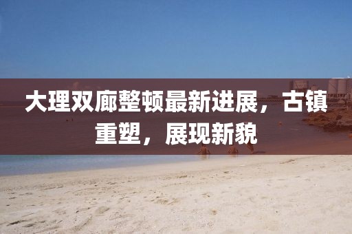 大理雙廊整頓最新進(jìn)展，古鎮(zhèn)重塑，展現(xiàn)新貌