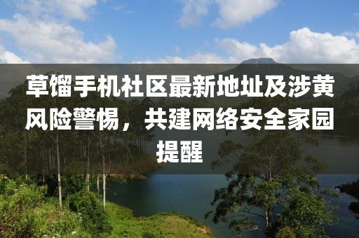 草餾手機社區(qū)最新地址及涉黃風(fēng)險警惕，共建網(wǎng)絡(luò)安全家園提醒