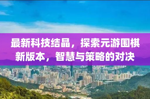 最新科技結(jié)晶，探索元游圍棋新版本，智慧與策略的對(duì)決