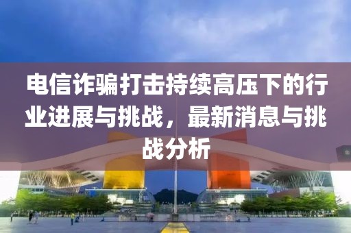 電信詐騙打擊持續(xù)高壓下的行業(yè)進展與挑戰(zhàn)，最新消息與挑戰(zhàn)分析
