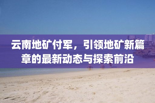 云南地礦付軍，引領(lǐng)地礦新篇章的最新動(dòng)態(tài)與探索前沿