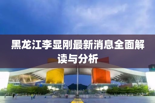 黑龍江李顯剛最新消息全面解讀與分析