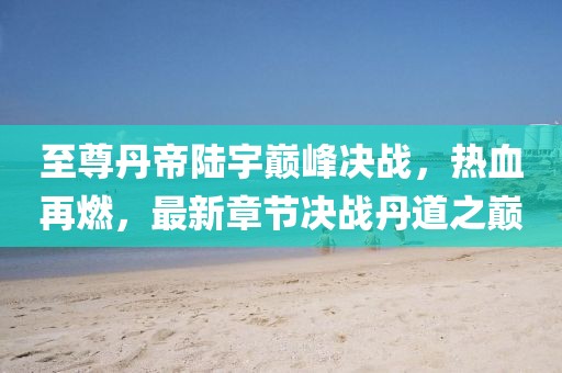 至尊丹帝陸宇巔峰決戰(zhàn)，熱血再燃，最新章節(jié)決戰(zhàn)丹道之巔