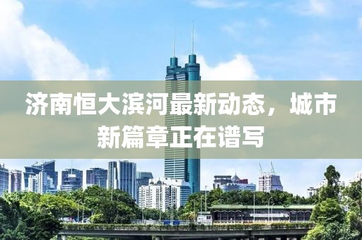 濟南恒大濱河最新動態(tài)，城市新篇章正在譜寫
