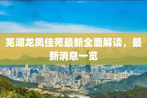 蕪湖龍鳳佳苑最新全面解讀，最新消息一覽