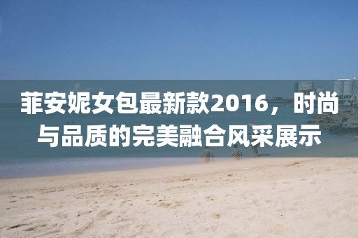 菲安妮女包最新款2016，時(shí)尚與品質(zhì)的完美融合風(fēng)采展示