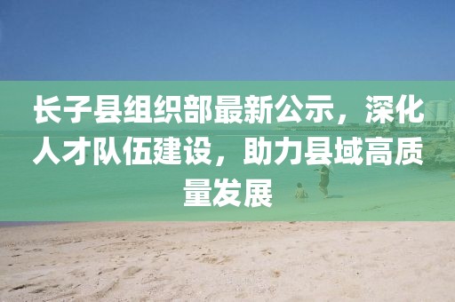 長(zhǎng)子縣組織部最新公示，深化人才隊(duì)伍建設(shè)，助力縣域高質(zhì)量發(fā)展