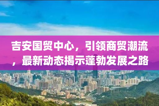 吉安國貿(mào)中心，引領(lǐng)商貿(mào)潮流，最新動態(tài)揭示蓬勃發(fā)展之路