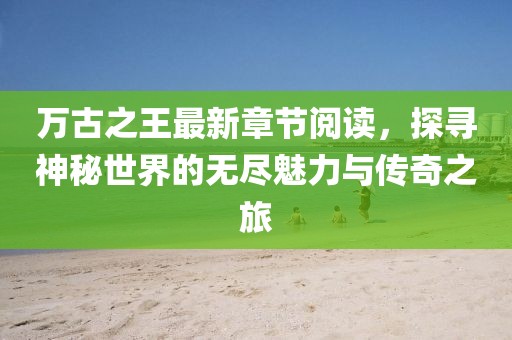 萬古之王最新章節(jié)閱讀，探尋神秘世界的無盡魅力與傳奇之旅