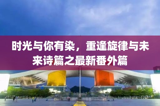 時(shí)光與你有染，重逢旋律與未來詩篇之最新番外篇