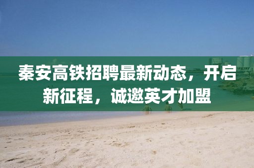 秦安高鐵招聘最新動(dòng)態(tài)，開(kāi)啟新征程，誠(chéng)邀英才加盟