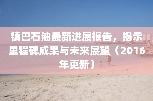 鎮(zhèn)巴石油最新進(jìn)展報(bào)告，揭示里程碑成果與未來(lái)展望（2016年更新）