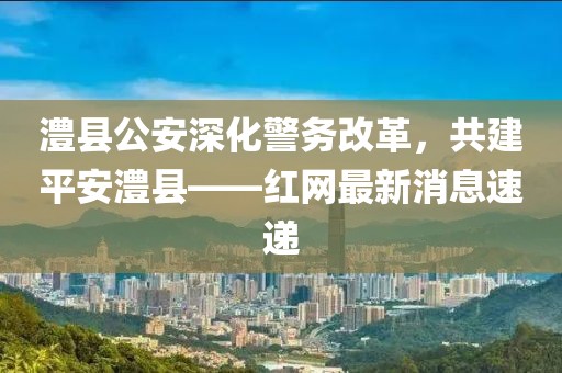 澧縣公安深化警務(wù)改革，共建平安澧縣——紅網(wǎng)最新消息速遞