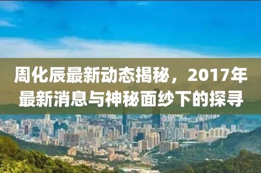 周化辰最新動(dòng)態(tài)揭秘，2017年最新消息與神秘面紗下的探尋