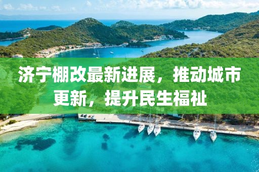 濟寧棚改最新進展，推動城市更新，提升民生福祉