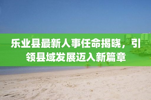樂(lè)業(yè)縣最新人事任命揭曉，引領(lǐng)縣域發(fā)展邁入新篇章