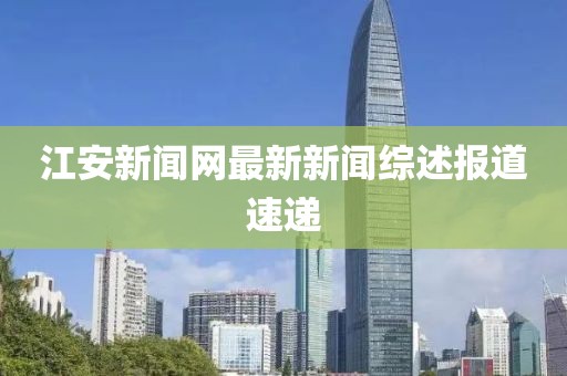 江安新聞網(wǎng)最新新聞綜述報(bào)道速遞