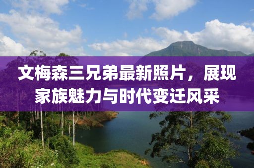 文梅森三兄弟最新照片，展現(xiàn)家族魅力與時(shí)代變遷風(fēng)采