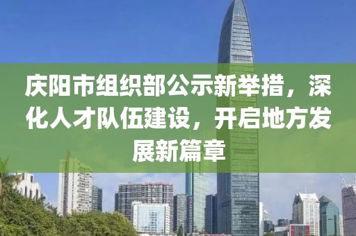 慶陽市組織部公示新舉措，深化人才隊伍建設(shè)，開啟地方發(fā)展新篇章
